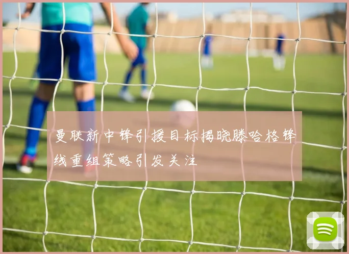 曼联新中锋引援目标揭晓滕哈格锋线重组策略引发关注